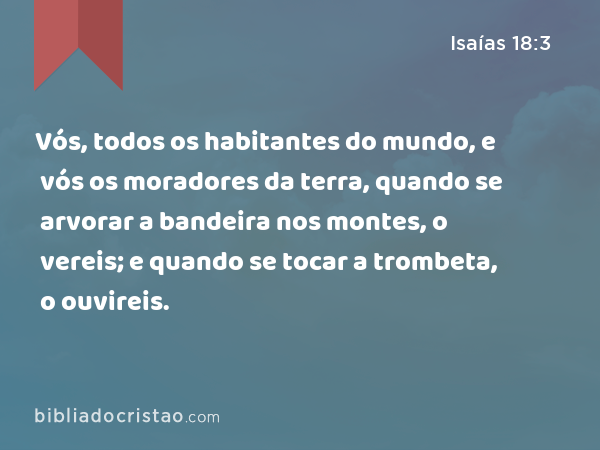 Vós, todos os habitantes do mundo, e vós os moradores da terra, quando se arvorar a bandeira nos montes, o vereis; e quando se tocar a trombeta, o ouvireis. - Isaías 18:3