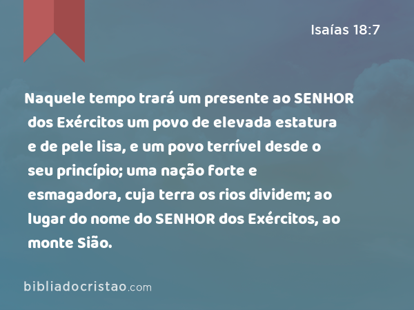 Naquele tempo trará um presente ao SENHOR dos Exércitos um povo de elevada estatura e de pele lisa, e um povo terrível desde o seu princípio; uma nação forte e esmagadora, cuja terra os rios dividem; ao lugar do nome do SENHOR dos Exércitos, ao monte Sião. - Isaías 18:7