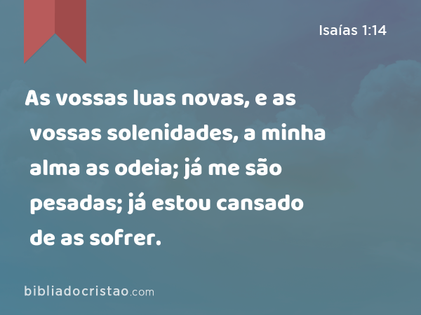 As vossas luas novas, e as vossas solenidades, a minha alma as odeia; já me são pesadas; já estou cansado de as sofrer. - Isaías 1:14