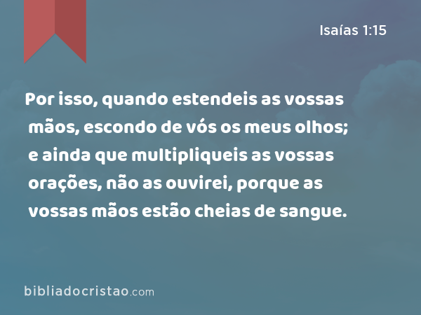 Por isso, quando estendeis as vossas mãos, escondo de vós os meus olhos; e ainda que multipliqueis as vossas orações, não as ouvirei, porque as vossas mãos estão cheias de sangue. - Isaías 1:15