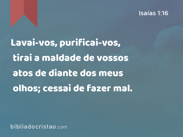 Lavai-vos, purificai-vos, tirai a maldade de vossos atos de diante dos meus olhos; cessai de fazer mal. - Isaías 1:16