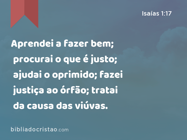 Aprendei a fazer bem; procurai o que é justo; ajudai o oprimido; fazei justiça ao órfão; tratai da causa das viúvas. - Isaías 1:17