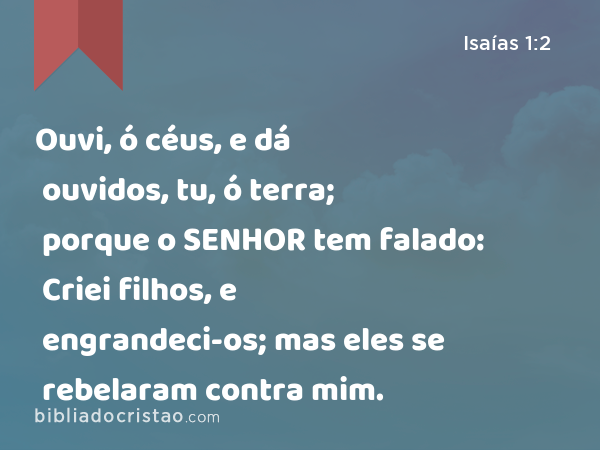 Ouvi, ó céus, e dá ouvidos, tu, ó terra; porque o SENHOR tem falado: Criei filhos, e engrandeci-os; mas eles se rebelaram contra mim. - Isaías 1:2