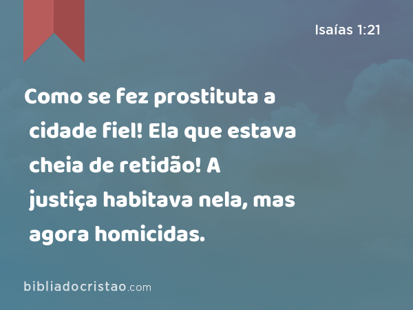 Como se fez prostituta a cidade fiel! Ela que estava cheia de retidão! A justiça habitava nela, mas agora homicidas. - Isaías 1:21