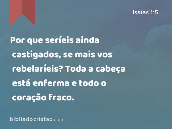 Por que seríeis ainda castigados, se mais vos rebelaríeis? Toda a cabeça está enferma e todo o coração fraco. - Isaías 1:5