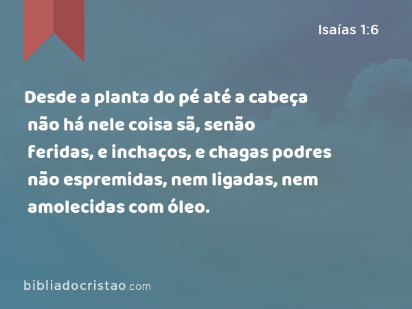 Desde a planta do pé até a cabeça não há nele coisa sã, senão feridas, e inchaços, e chagas podres não espremidas, nem ligadas, nem amolecidas com óleo. - Isaías 1:6