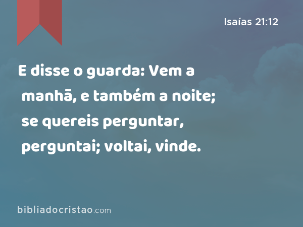 E disse o guarda: Vem a manhã, e também a noite; se quereis perguntar, perguntai; voltai, vinde. - Isaías 21:12