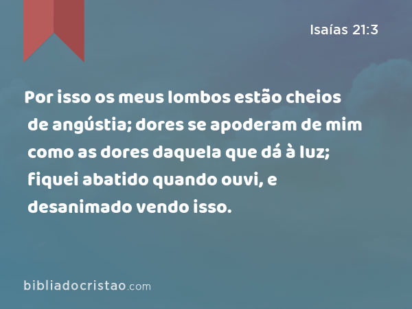 Por isso os meus lombos estão cheios de angústia; dores se apoderam de mim como as dores daquela que dá à luz; fiquei abatido quando ouvi, e desanimado vendo isso. - Isaías 21:3