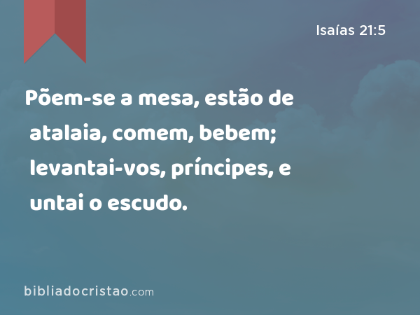 Põem-se a mesa, estão de atalaia, comem, bebem; levantai-vos, príncipes, e untai o escudo. - Isaías 21:5