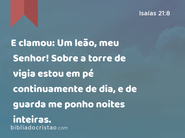 E clamou: Um leão, meu Senhor! Sobre a torre de vigia estou em pé continuamente de dia, e de guarda me ponho noites inteiras. - Isaías 21:8