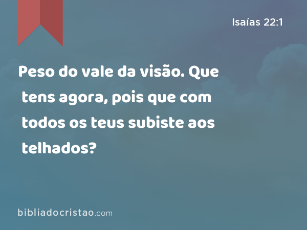 Peso do vale da visão. Que tens agora, pois que com todos os teus subiste aos telhados? - Isaías 22:1