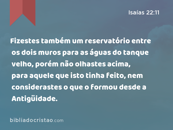 Fizestes também um reservatório entre os dois muros para as águas do tanque velho, porém não olhastes acima, para aquele que isto tinha feito, nem considerastes o que o formou desde a Antigüidade. - Isaías 22:11