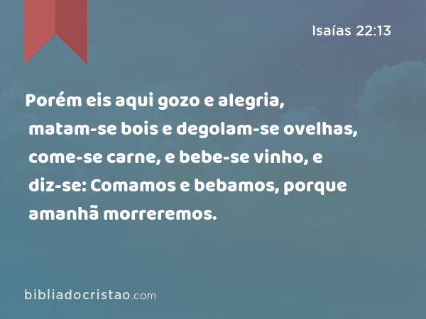 Porém eis aqui gozo e alegria, matam-se bois e degolam-se ovelhas, come-se carne, e bebe-se vinho, e diz-se: Comamos e bebamos, porque amanhã morreremos. - Isaías 22:13