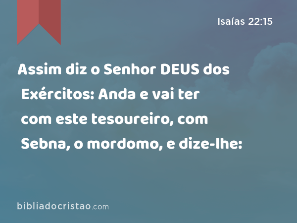 Assim diz o Senhor DEUS dos Exércitos: Anda e vai ter com este tesoureiro, com Sebna, o mordomo, e dize-lhe: - Isaías 22:15