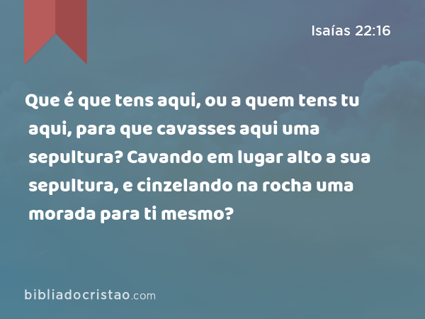 Que é que tens aqui, ou a quem tens tu aqui, para que cavasses aqui uma sepultura? Cavando em lugar alto a sua sepultura, e cinzelando na rocha uma morada para ti mesmo? - Isaías 22:16