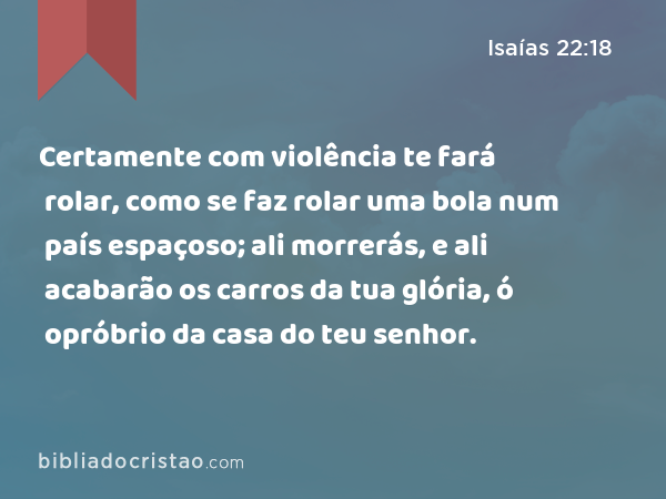 Certamente com violência te fará rolar, como se faz rolar uma bola num país espaçoso; ali morrerás, e ali acabarão os carros da tua glória, ó opróbrio da casa do teu senhor. - Isaías 22:18