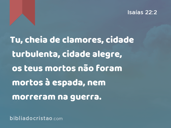 Tu, cheia de clamores, cidade turbulenta, cidade alegre, os teus mortos não foram mortos à espada, nem morreram na guerra. - Isaías 22:2