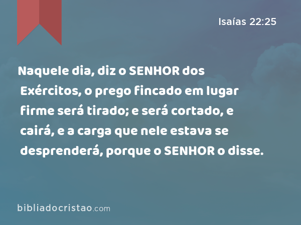 Naquele dia, diz o SENHOR dos Exércitos, o prego fincado em lugar firme será tirado; e será cortado, e cairá, e a carga que nele estava se desprenderá, porque o SENHOR o disse. - Isaías 22:25