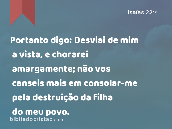 Portanto digo: Desviai de mim a vista, e chorarei amargamente; não vos canseis mais em consolar-me pela destruição da filha do meu povo. - Isaías 22:4