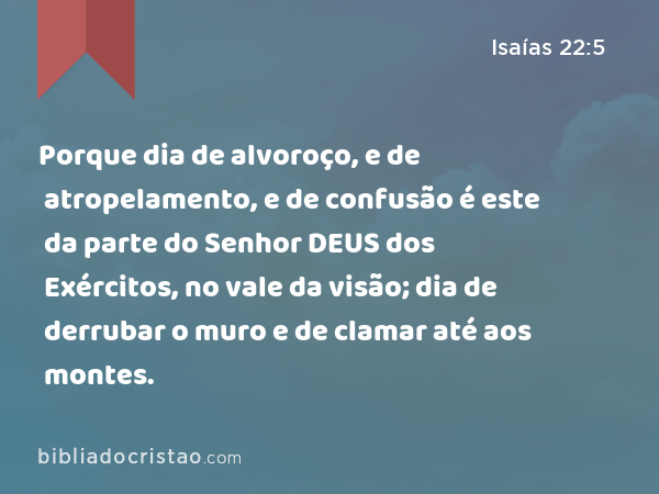 Porque dia de alvoroço, e de atropelamento, e de confusão é este da parte do Senhor DEUS dos Exércitos, no vale da visão; dia de derrubar o muro e de clamar até aos montes. - Isaías 22:5