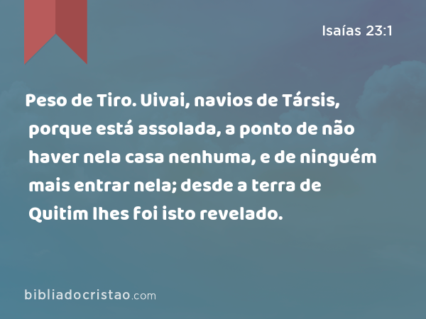 Peso de Tiro. Uivai, navios de Társis, porque está assolada, a ponto de não haver nela casa nenhuma, e de ninguém mais entrar nela; desde a terra de Quitim lhes foi isto revelado. - Isaías 23:1