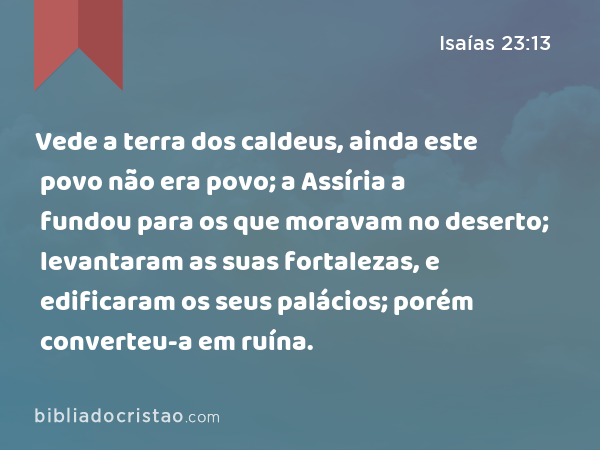 Vede a terra dos caldeus, ainda este povo não era povo; a Assíria a fundou para os que moravam no deserto; levantaram as suas fortalezas, e edificaram os seus palácios; porém converteu-a em ruína. - Isaías 23:13