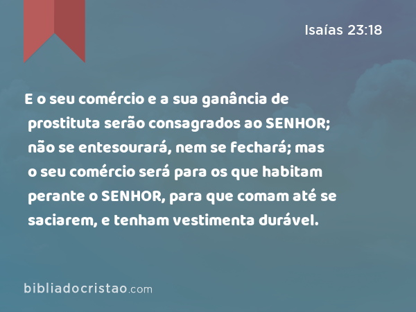 E o seu comércio e a sua ganância de prostituta serão consagrados ao SENHOR; não se entesourará, nem se fechará; mas o seu comércio será para os que habitam perante o SENHOR, para que comam até se saciarem, e tenham vestimenta durável. - Isaías 23:18