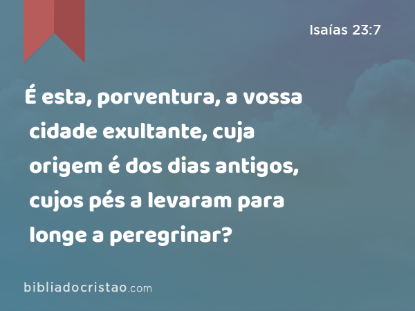 É esta, porventura, a vossa cidade exultante, cuja origem é dos dias antigos, cujos pés a levaram para longe a peregrinar? - Isaías 23:7