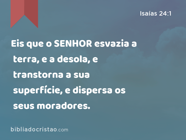 Eis que o SENHOR esvazia a terra, e a desola, e transtorna a sua superfície, e dispersa os seus moradores. - Isaías 24:1