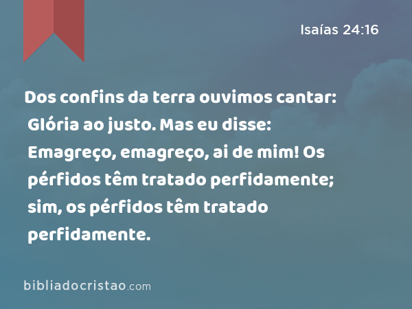 Dos confins da terra ouvimos cantar: Glória ao justo. Mas eu disse: Emagreço, emagreço, ai de mim! Os pérfidos têm tratado perfidamente; sim, os pérfidos têm tratado perfidamente. - Isaías 24:16