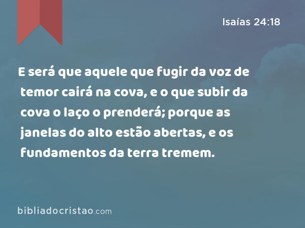 E será que aquele que fugir da voz de temor cairá na cova, e o que subir da cova o laço o prenderá; porque as janelas do alto estão abertas, e os fundamentos da terra tremem. - Isaías 24:18