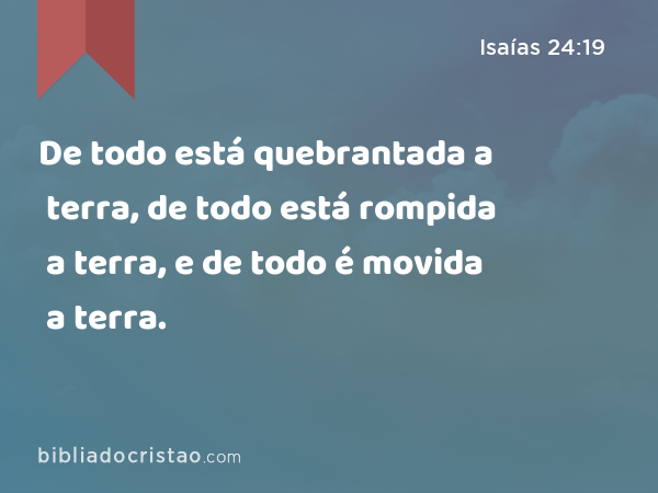 De todo está quebrantada a terra, de todo está rompida a terra, e de todo é movida a terra. - Isaías 24:19