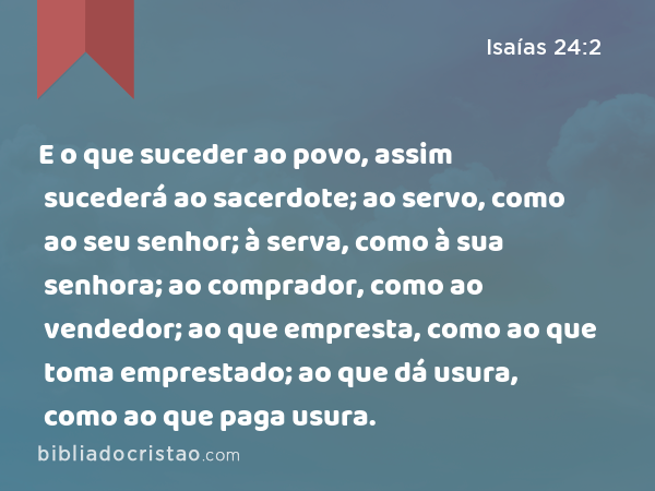 E o que suceder ao povo, assim sucederá ao sacerdote; ao servo, como ao seu senhor; à serva, como à sua senhora; ao comprador, como ao vendedor; ao que empresta, como ao que toma emprestado; ao que dá usura, como ao que paga usura. - Isaías 24:2