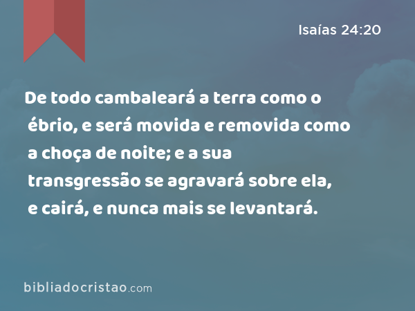 De todo cambaleará a terra como o ébrio, e será movida e removida como a choça de noite; e a sua transgressão se agravará sobre ela, e cairá, e nunca mais se levantará. - Isaías 24:20