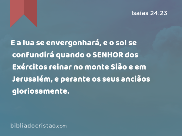 E a lua se envergonhará, e o sol se confundirá quando o SENHOR dos Exércitos reinar no monte Sião e em Jerusalém, e perante os seus anciãos gloriosamente. - Isaías 24:23