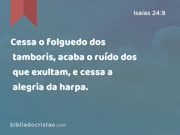 Cessa o folguedo dos tamboris, acaba o ruído dos que exultam, e cessa a alegria da harpa. - Isaías 24:8