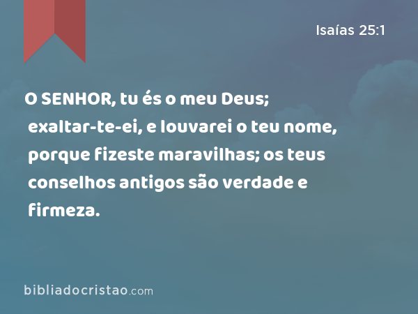 O SENHOR, tu és o meu Deus; exaltar-te-ei, e louvarei o teu nome, porque fizeste maravilhas; os teus conselhos antigos são verdade e firmeza. - Isaías 25:1