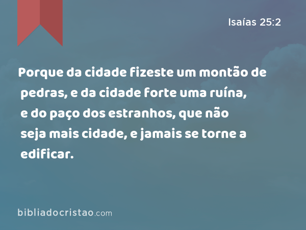 Porque da cidade fizeste um montão de pedras, e da cidade forte uma ruína, e do paço dos estranhos, que não seja mais cidade, e jamais se torne a edificar. - Isaías 25:2