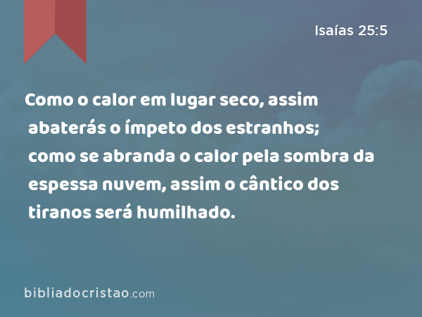 Como o calor em lugar seco, assim abaterás o ímpeto dos estranhos; como se abranda o calor pela sombra da espessa nuvem, assim o cântico dos tiranos será humilhado. - Isaías 25:5