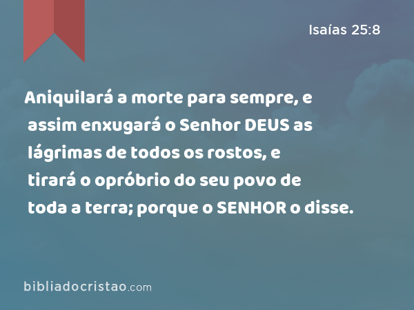 Aniquilará a morte para sempre, e assim enxugará o Senhor DEUS as lágrimas de todos os rostos, e tirará o opróbrio do seu povo de toda a terra; porque o SENHOR o disse. - Isaías 25:8