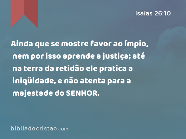 Ainda que se mostre favor ao ímpio, nem por isso aprende a justiça; até na terra da retidão ele pratica a iniqüidade, e não atenta para a majestade do SENHOR. - Isaías 26:10