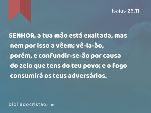 SENHOR, a tua mão está exaltada, mas nem por isso a vêem; vê-la-ão, porém, e confundir-se-ão por causa do zelo que tens do teu povo; e o fogo consumirá os teus adversários. - Isaías 26:11