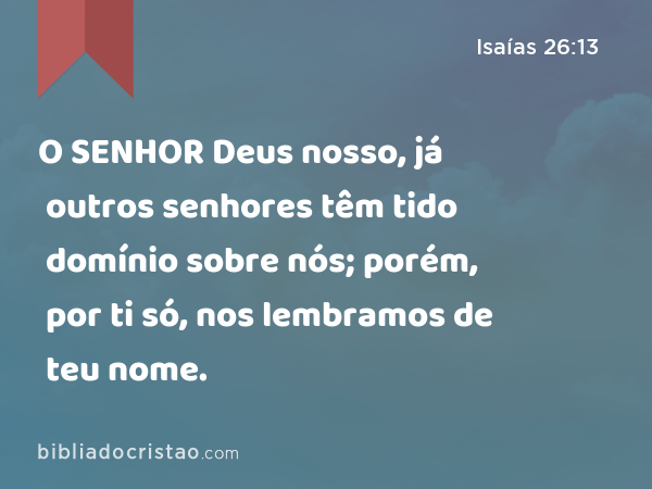 O SENHOR Deus nosso, já outros senhores têm tido domínio sobre nós; porém, por ti só, nos lembramos de teu nome. - Isaías 26:13