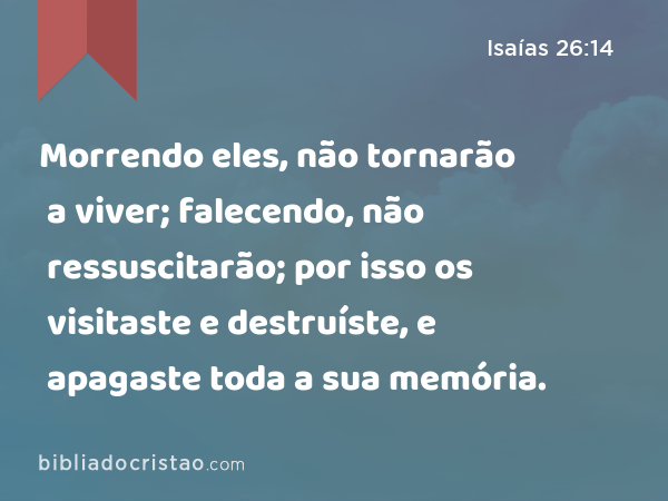 Morrendo eles, não tornarão a viver; falecendo, não ressuscitarão; por isso os visitaste e destruíste, e apagaste toda a sua memória. - Isaías 26:14