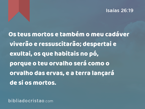 Os teus mortos e também o meu cadáver viverão e ressuscitarão; despertai e exultai, os que habitais no pó, porque o teu orvalho será como o orvalho das ervas, e a terra lançará de si os mortos. - Isaías 26:19