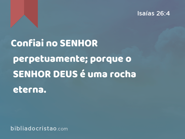 Confiai no SENHOR perpetuamente; porque o SENHOR DEUS é uma rocha eterna. - Isaías 26:4