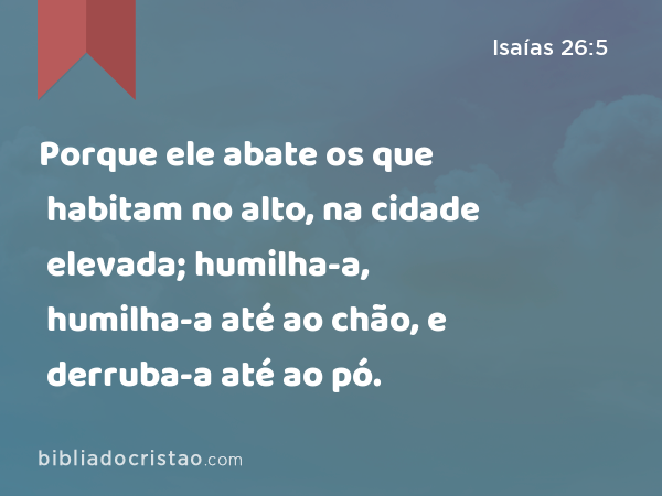 Porque ele abate os que habitam no alto, na cidade elevada; humilha-a, humilha-a até ao chão, e derruba-a até ao pó. - Isaías 26:5