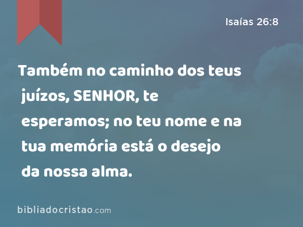 Também no caminho dos teus juízos, SENHOR, te esperamos; no teu nome e na tua memória está o desejo da nossa alma. - Isaías 26:8