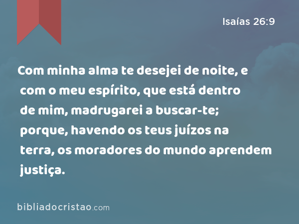 Com minha alma te desejei de noite, e com o meu espírito, que está dentro de mim, madrugarei a buscar-te; porque, havendo os teus juízos na terra, os moradores do mundo aprendem justiça. - Isaías 26:9