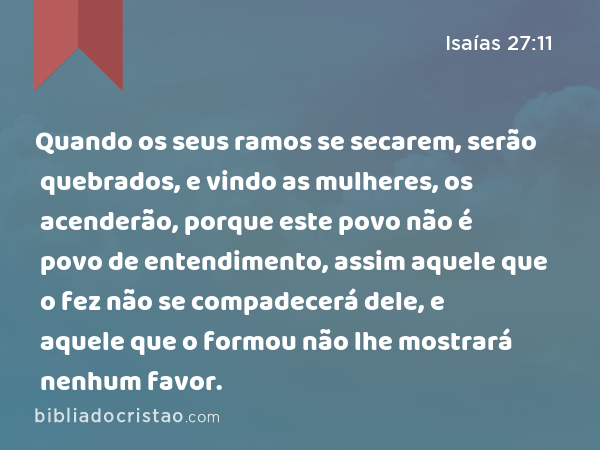 Quando os seus ramos se secarem, serão quebrados, e vindo as mulheres, os acenderão, porque este povo não é povo de entendimento, assim aquele que o fez não se compadecerá dele, e aquele que o formou não lhe mostrará nenhum favor. - Isaías 27:11